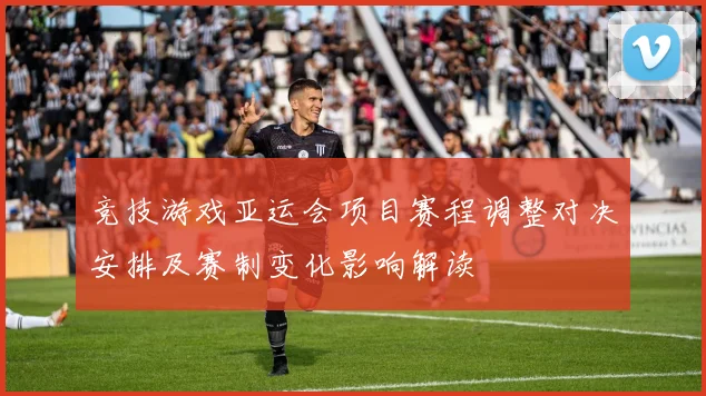 竞技游戏亚运会项目赛程调整对决安排及赛制变化影响解读