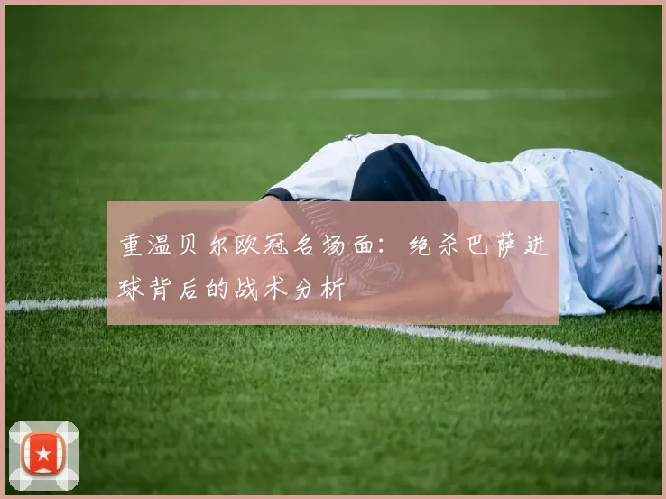 重温贝尔欧冠名场面：绝杀巴萨进球背后的战术分析