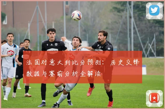 法国对意大利比分预测：历史交锋数据与赛前分析全解读