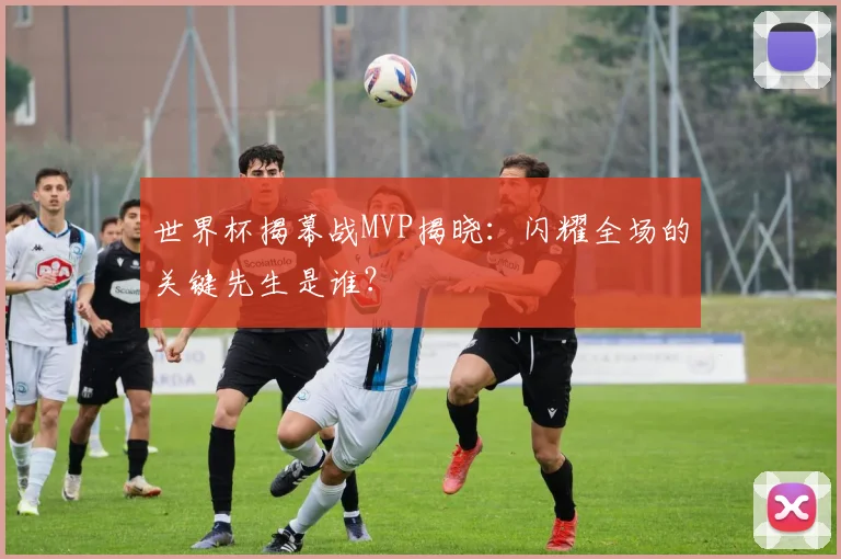 世界杯揭幕战MVP揭晓:闪耀全场的关键先生是谁?