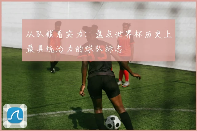 从队旗看实力:盘点世界杯历史上最具统治力的球队标志