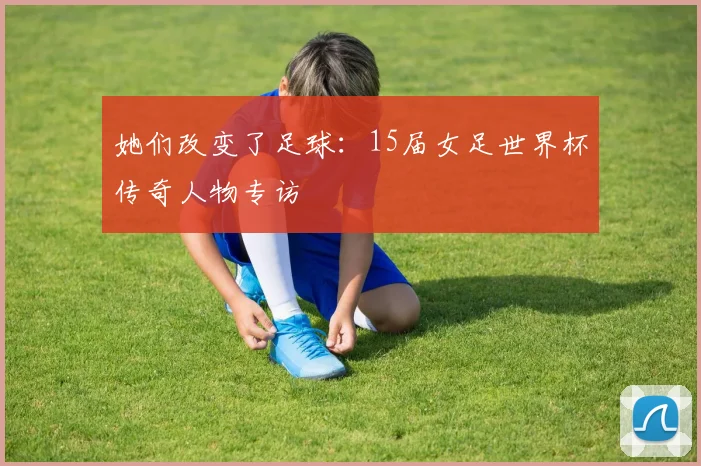 她们改变了足球:15届女足世界杯传奇人物专访