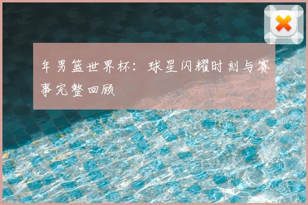 年男篮世界杯：球星闪耀时刻与赛事完整回顾
