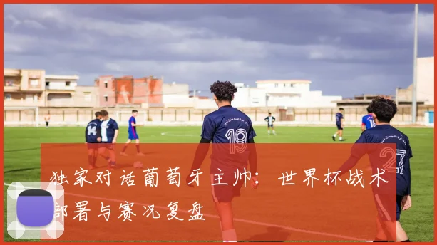 独家对话葡萄牙主帅：世界杯战术部署与赛况复盘