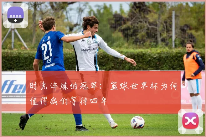 时光淬炼的冠军：篮球世界杯为何值得我们等待四年
