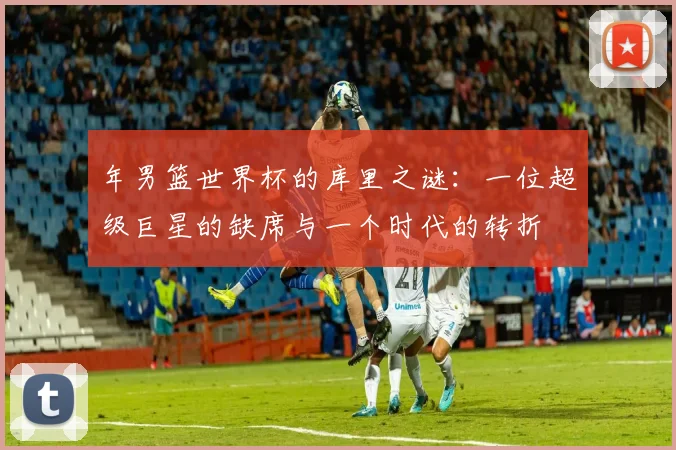 年男篮世界杯的库里之谜：一位超级巨星的缺席与一个时代的转折