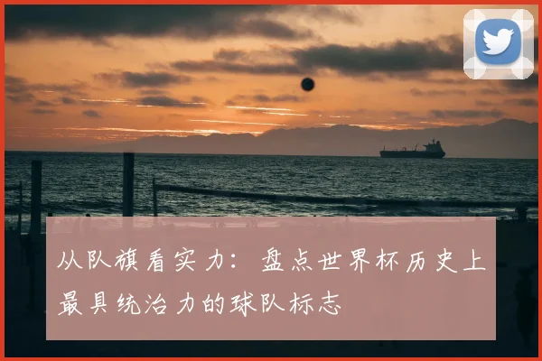 从队旗看实力:盘点世界杯历史上最具统治力的球队标志