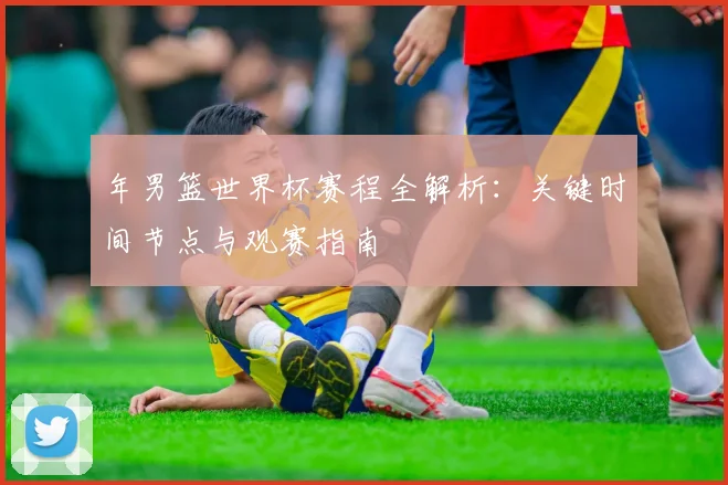 年男篮世界杯赛程全解析：关键时间节点与观赛指南