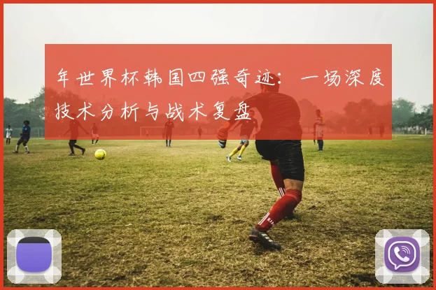 年世界杯韩国四强奇迹:一场深度技术分析与战术复盘