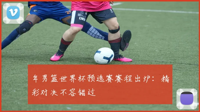 年男篮世界杯预选赛赛程出炉：精彩对决不容错过