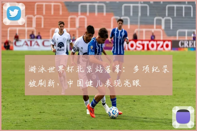 游泳世界杯北京站落幕：多项纪录被刷新，中国健儿表现亮眼